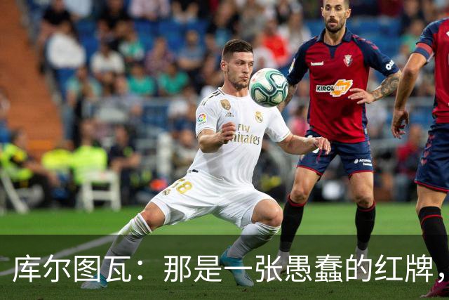 库尔图瓦：那是一张愚蠢的红牌，他们应该早点把球回传给我